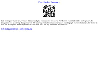 Pearl Harbor Summary
Early morning on December 7, 1941 over 200 Japanese fighter planes covered the sky over Pearl Harbor. The strike lasted for two long hours, the
damage done was devastating. The Japanese were able to destroy about 20 American naval vessels, including eight enormous battleships, they destroyed
more than 300 airplanes. About 2,000 American's died in the attack that day, and another 1,000 men were
Get more content on HelpWriting.net
 