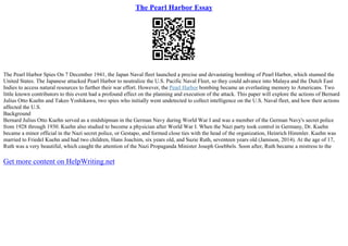 The Pearl Harbor Essay
The Pearl Harbor Spies On 7 December 1941, the Japan Naval fleet launched a precise and devastating bombing of Pearl Harbor, which stunned the
United States. The Japanese attacked Pearl Harbor to neutralize the U.S. Pacific Naval Fleet, so they could advance into Malaya and the Dutch East
Indies to access natural resources to further their war effort. However, the Pearl Harbor bombing became an everlasting memory to Americans. Two
little known contributors to this event had a profound effect on the planning and execution of the attack. This paper will explore the actions of Bernard
Julius Otto Kuehn and Takeo Yoshikawa, two spies who initially went undetected to collect intelligence on the U.S. Naval fleet, and how their actions
affected the U.S.
Background
Bernard Julius Otto Kuehn served as a midshipman in the German Navy during World War I and was a member of the German Navy's secret police
from 1928 through 1930. Kuehn also studied to become a physician after World War I. When the Nazi party took control in Germany, Dr. Kuehn
became a minor official in the Nazi secret police, or Gestapo, and formed close ties with the head of the organization, Heinrich Himmler. Kuehn was
married to Friedel Kuehn and had two children, Hans Joachim, six years old, and Suzie Ruth, seventeen years old (Jamison, 2014). At the age of 17,
Ruth was a very beautiful, which caught the attention of the Nazi Propaganda Minister Joseph Goebbels. Soon after, Ruth became a mistress to the
Get more content on HelpWriting.net
 