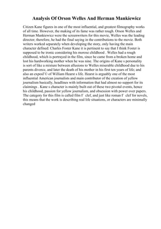 Analysis Of Orson Welles And Herman Mankiewicz
Citizen Kane figures in one of the most influential, and greatest filmography works
of all time. However, the making of its fame was rather rough. Orson Welles and
Herman Mankiewicz were the screenwriters for this movie, Welles was the leading
director; therefore, he had the final saying in the contributions to the movie. Both
writers worked separately when developing the story, only having the main
character defined: Charles Foster Kane it is pertinent to say that I think Foster is
supposed to be ironic considering his morose childhood . Welles had a rough
childhood, which is portrayed in the film, since he came from a broken home and
lost his hardworking mother when he was nine. The origins of Kane s personality
is sort of like a mixture between allusions to Welles miserable childhood due to his
parents divorce, and later the death of his mother in his first ten years of life; and
also an exposГ© of William Hearst s life. Hearst is arguably one of the most
influential American journalists and main contributor of the creation of yellow
journalism basically, headlines with information that had almost no support for its
claimings . Kane s character is mainly built out of these two pivotal events, hence
his childhood, passion for yellow journalism, and obsession with power over papers.
The category for this film is called film Г clef, and just like roman Г clef for novels,
this means that the work is describing real life situations, or characters are minimally
changed
 