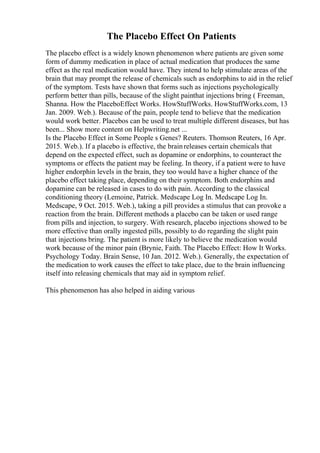 The Placebo Effect On Patients
The placebo effect is a widely known phenomenon where patients are given some
form of dummy medication in place of actual medication that produces the same
effect as the real medication would have. They intend to help stimulate areas of the
brain that may prompt the release of chemicals such as endorphins to aid in the relief
of the symptom. Tests have shown that forms such as injections psychologically
perform better than pills, because of the slight painthat injections bring ( Freeman,
Shanna. How the PlaceboEffect Works. HowStuffWorks. HowStuffWorks.com, 13
Jan. 2009. Web.). Because of the pain, people tend to believe that the medication
would work better. Placebos can be used to treat multiple different diseases, but has
been... Show more content on Helpwriting.net ...
Is the Placebo Effect in Some People s Genes? Reuters. Thomson Reuters, 16 Apr.
2015. Web.). If a placebo is effective, the brainreleases certain chemicals that
depend on the expected effect, such as dopamine or endorphins, to counteract the
symptoms or effects the patient may be feeling. In theory, if a patient were to have
higher endorphin levels in the brain, they too would have a higher chance of the
placebo effect taking place, depending on their symptom. Both endorphins and
dopamine can be released in cases to do with pain. According to the classical
conditioning theory (Lemoine, Patrick. Medscape Log In. Medscape Log In.
Medscape, 9 Oct. 2015. Web.), taking a pill provides a stimulus that can provoke a
reaction from the brain. Different methods a placebo can be taken or used range
from pills and injection, to surgery. With research, placebo injections showed to be
more effective than orally ingested pills, possibly to do regarding the slight pain
that injections bring. The patient is more likely to believe the medication would
work because of the minor pain (Brynie, Faith. The Placebo Effect: How It Works.
Psychology Today. Brain Sense, 10 Jan. 2012. Web.). Generally, the expectation of
the medication to work causes the effect to take place, due to the brain influencing
itself into releasing chemicals that may aid in symptom relief.
This phenomenon has also helped in aiding various
 
