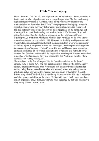 Edith Cowan Legacy
FREEDOM AND FAIRNESS The legacy of Edith Cowan Edith Cowan, Australia s
first female member of parliament, was a compelling woman. She had made many
significant contributions to Australia. What do we really know about her and
what made her an Australian Hero? Tran Truong reports on her legacy. Money is
something that we use every day to buy either essentials or luxuries. However, I
feel that not many of us would notice who those people are on the banknotes and
what significant contributions they had made to be on it. For instance, if we look
at the Australian 50 dollars banknote above, we see David Unaipon (David
Ngunaitponi), a prominent Aboriginal who has been portrayed on the front of our
Australian national currency since 1995. He was a particularly intelligent man, who
was reputable as an inventor and the first Indigenous author, who wrote newspaper
articles to fight for Indigenous studies and their rights. Another prominent figure on
the reverse side of the note is Edith Cowan. She was well known as an Australian
disputant who stood up for women s and children s welfares also rights. She was
also the first female to be elected to the Legislative Assembly of Western Australia as
a member of the Nationalist Party and became the first Australian female... Show
more content on Helpwriting.net ...
She was born on the 2nd of August 1861 in Geraldon and died on the 9th of
January 1932 in Perth, WA. She was a granddaughter of two of the colony s early
settlers, Thomas Brown and John Wittenoom. Her childhood was awful that her
mother, Mary Brown passed away when she was only seven years of age due to
childbirth. When she was just 15 years of age, as a result of her father, Kenneth
Brown hung himself to death due to murdering his second wife. Her life experiences
made her pursue social justice for others. To live with that, I think, must have been
almost impossible and, I think, anyone who wasn t crushed by that was obviously a
very strong person, Edith Cowan
 