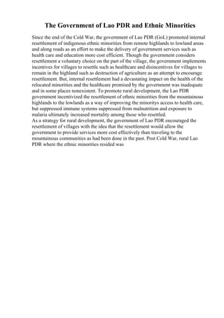 The Government of Lao PDR and Ethnic Minorities
Since the end of the Cold War, the government of Lao PDR (GoL) promoted internal
resettlement of indigenous ethnic minorities from remote highlands to lowland areas
and along roads as an effort to make the delivery of government services such as
health care and education more cost efficient. Though the government considers
resettlement a voluntary choice on the part of the village, the government implements
incentives for villages to resettle such as healthcare and disincentives for villages to
remain in the highland such as destruction of agriculture as an attempt to encourage
resettlement. But, internal resettlement had a devastating impact on the health of the
relocated minorities and the healthcare promised by the government was inadequate
and in some places nonexistent. To promote rural development, the Lao PDR
government incentivized the resettlement of ethnic minorities from the mountainous
highlands to the lowlands as a way of improving the minoritys access to health care,
but suppressed immune systems suppressed from malnutrition and exposure to
malaria ultimately increased mortality among those who resettled.
As a strategy for rural development, the government of Lao PDR encouraged the
resettlement of villages with the idea that the resettlement would allow the
government to provide services more cost effectively than traveling to the
mountainous communities as had been done in the past. Post Cold War, rural Lao
PDR where the ethnic minorities resided was
 