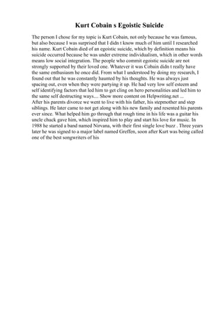 Kurt Cobain s Egoistic Suicide
The person I chose for my topic is Kurt Cobain, not only because he was famous,
but also because I was surprised that I didn t know much of him until I researched
his name. Kurt Cobain died of an egoistic suicide, which by definition means his
suicide occurred because he was under extreme individualism, which in other words
means low social integration. The people who commit egoistic suicide are not
strongly supported by their loved one. Whatever it was Cobain didn t really have
the same enthusiasm he once did. From what I understood by doing my research, I
found out that he was constantly haunted by his thoughts. He was always just
spacing out, even when they were partying it up. He had very low self esteem and
self identifying factors that led him to get cling on hero personalities and led him to
the same self destructing ways.... Show more content on Helpwriting.net ...
After his parents divorce we went to live with his father, his stepmother and step
siblings. He later came to not get along with his new family and resented his parents
ever since. What helped him go through that rough time in his life was a guitar his
uncle chuck gave him, which inspired him to play and start his love for music. In
1988 he started a band named Nirvana, with their first single love buzz . Three years
later he was signed to a major label named Greffen, soon after Kurt was being called
one of the best songwriters of his
 