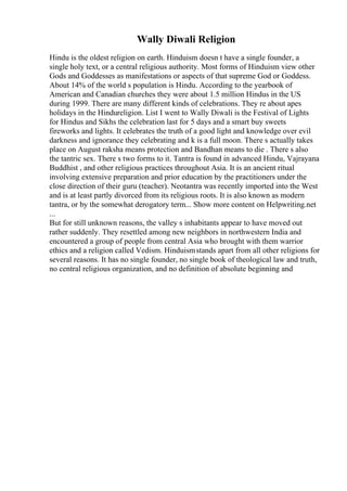 Wally Diwali Religion
Hindu is the oldest religion on earth. Hinduism doesn t have a single founder, a
single holy text, or a central religious authority. Most forms of Hinduism view other
Gods and Goddesses as manifestations or aspects of that supreme God or Goddess.
About 14% of the world s population is Hindu. According to the yearbook of
American and Canadian churches they were about 1.5 million Hindus in the US
during 1999. There are many different kinds of celebrations. They re about apes
holidays in the Hindureligion. List I went to Wally Diwali is the Festival of Lights
for Hindus and Sikhs the celebration last for 5 days and a smart buy sweets
fireworks and lights. It celebrates the truth of a good light and knowledge over evil
darkness and ignorance they celebrating and k is a full moon. There s actually takes
place on August raksha means protection and Bandhan means to die . There s also
the tantric sex. There s two forms to it. Tantra is found in advanced Hindu, Vajrayana
Buddhist , and other religious practices throughout Asia. It is an ancient ritual
involving extensive preparation and prior education by the practitioners under the
close direction of their guru (teacher). Neotantra was recently imported into the West
and is at least partly divorced from its religious roots. It is also known as modern
tantra, or by the somewhat derogatory term... Show more content on Helpwriting.net
...
But for still unknown reasons, the valley s inhabitants appear to have moved out
rather suddenly. They resettled among new neighbors in northwestern India and
encountered a group of people from central Asia who brought with them warrior
ethics and a religion called Vedism. Hinduismstands apart from all other religions for
several reasons. It has no single founder, no single book of theological law and truth,
no central religious organization, and no definition of absolute beginning and
 