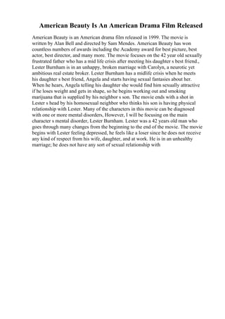 American Beauty Is An American Drama Film Released
American Beauty is an American drama film released in 1999. The movie is
written by Alan Bell and directed by Sam Mendes. American Beauty has won
countless numbers of awards including the Academy award for best picture, best
actor, best director, and many more. The movie focuses on the 42 year old sexually
frustrated father who has a mid life crisis after meeting his daughter s best friend.,
Lester Burnham is in an unhappy, broken marriage with Carolyn, a neurotic yet
ambitious real estate broker. Lester Burnham has a midlife crisis when he meets
his daughter s best friend, Angela and starts having sexual fantasies about her.
When he hears, Angela telling his daughter she would find him sexually attractive
if he loses weight and gets in shape, so he begins working out and smoking
marijuana that is supplied by his neighbor s son. The movie ends with a shot in
Lester s head by his homosexual neighbor who thinks his son is having physical
relationship with Lester. Many of the characters in this movie can be diagnosed
with one or more mental disorders, However, I will be focusing on the main
character s mental disorder, Lester Burnham. Lester was a 42 years old man who
goes through many changes from the beginning to the end of the movie. The movie
begins with Lester feeling depressed, he feels like a loser since he does not receive
any kind of respect from his wife, daughter, and at work. He is in an unhealthy
marriage; he does not have any sort of sexual relationship with
 