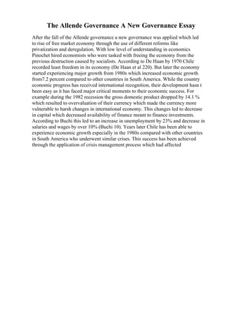 The Allende Governance A New Governance Essay
After the fall of the Allende governance a new governance was applied which led
to rise of free market economy through the use of different reforms like
privatization and deregulation. With low level of understanding in economics
Pinochet hired economists who were tasked with freeing the economy from the
previous destruction caused by socialists. According to De Haan by 1970 Chile
recorded least freedom in its economy (De Haan et al 220). But later the economy
started experiencing major growth from 1980s which increased economic growth
from7.2 percent compared to other countries in South America. While the country
economic progress has received international recognition, their development hasn t
been easy as it has faced major critical moments to their economic success. For
example during the 1982 recession the gross domestic product dropped by 14.1 %
which resulted to overvaluation of their currency which made the currency more
vulnerable to harsh changes in international economy. This changes led to decrease
in capital which decreased availability of finance meant to finance investments.
According to Buchi this led to an increase in unemployment by 23% and decrease in
salaries and wages by over 10% (Buchi 10). Years later Chile has been able to
experience economic growth especially in the 1980s compared with other countries
in South America who underwent similar crises. This success has been achieved
through the application of crisis management process which had affected
 