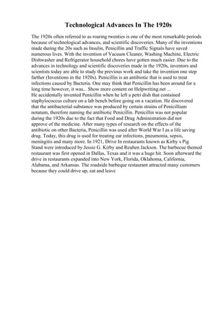 Technological Advances In The 1920s
The 1920s often referred to as roaring twenties is one of the most remarkable periods
because of technological advances, and scientific discoveries. Many of the inventions
made during the 20s such as Insulin, Penicillin and Traffic Signals have saved
numerous lives. With the invention of Vacuum Cleaner, Washing Machine, Electric
Dishwasher and Refrigerator household chores have gotten much easier. Due to the
advances in technology and scientific discoveries made in the 1920s, inventors and
scientists today are able to study the previous work and take the invention one step
farther (Inventions in the 1920s). Penicillin is an antibiotic that is used to treat
infections caused by Bacteria. One may think that Penicillin has been around for a
long time however, it was... Show more content on Helpwriting.net ...
He accidentally invented Penicillin when he left a petri dish that contained
staphylococcus culture on a lab bench before going on a vacation. He discovered
that the antibacterial substance was produced by certain strains of Penicillium
notatum, therefore naming the antibiotic Penicillin. Penicillin was not popular
during the 1920s due to the fact that Food and Drug Administration did not
approve of the medicine. After many types of research on the effects of the
antibiotic on other Bacteria, Penicillin was used after World War I as a life saving
drug. Today, this drug is used for treating ear infections, pneumonia, sepsis,
meningitis and many more. In 1921, Drive In restaurants known as Kirby s Pig
Stand were introduced by Jessie G. Kirby and Reuben Jackson. The barbecue themed
restaurant was first opened in Dallas, Texas and it was a huge hit. Soon afterward the
drive in restaurants expanded into New York, Florida, Oklahoma, California,
Alabama, and Arkansas. The roadside barbeque restaurant attracted many customers
because they could drive up, eat and leave
 