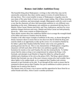 Romeo And Juliet Ambition Essay
The beautiful thing about Shakespeare s writings is that while they may not be
canonically connected, they share similar aspects in terms of central themes or
driving forces. This is most notable in many of Shakespeare s tragedies since he
uses many of the same faults of man to create a tragic ending. One of these recurring
fatal flaws is ambition, and interestingly enough, Shakespeare crafts his work in such
a way that the characters all show their passionate ambition in very different ways
depending on the story. Shakespeare uses ambition as a prominent driving force in
Hamlet, Julius Caesar, Romeo and Juliet, and Titus Andronicus, and how he views
ambition changes between each story. Hamlet and Julius Caesar are both primarily
driven by... Show more content on Helpwriting.net ...
These drastic actions show how ambitious Hamlet was to avenge the wrongful death
of his father and remove Claudius from the throne.
Claudius is the other major example of ambition in the story, as shown through his
drastic measures taken to assure that no one discovers that he killed the King and
used his death as an opportunity to take up the crown. It is revealed to Hamlet by
his father s ghost that Claudius killed the former ruler in his own garden by
pouring poison into his ear. This is very characteristic of Shakespeare s tragedies,
characters will kill each other off for their own ambitious agendas without
hesitation for morals or law and Claudius fits into this trend perfectly. To further
ensure that his status as king is not compromised, he seduces the King s wife,
Gertrude, and attempts to get Hamlet to forget his father by calling his grief
childish and a hindrance to his role as the prince (365). The King s ghost informs
Hamlet that Gertrude was one of the most virtuous women alive and wouldn t have
taken lightly to his sudden death, so it is apparent that Claudius took extreme
measures to get Gertrude on his side. To go through all this work to ensure that he
remained in power proves that Claudius was just as ambitious to achieve power as
Hamlet was to remove him from it.
The famous story of Caesar s rise to power and the opposition he faces from his so
called friends and allies, Julius Caesar is another prominent
 