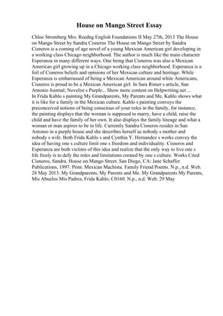 House on Mango Street Essay
Chloe Stromberg Mrs. Reedng English Foundations II May 27th, 2013 The House
on Mango Street by Sandra Cisneros The House on Mango Street by Sandra
Cisneros is a coming of age novel of a young Mexican American girl developing in
a working class Chicago neighborhood. The author is much like the main character
Esperanza in many different ways. One being that Cisneros was also a Mexican
American girl growing up in a Chicago working class neighborhood. Esperanza is a
foil of Cisneros beliefs and opinions of her Mexican culture and heritage. While
Esperanza is embarrassed of being a Mexican American around white Americans,
Cisneros is proud to be a Mexican American girl. In Sara Rimer s article, San
Antonio Journal; Novelist s Purple... Show more content on Helpwriting.net ...
In Frida Kahlo s painting My Grandparents, My Parents and Me, Kahlo shows what
it is like for a family in the Mexican culture. Kahlo s painting conveys the
preconceived notions of being conscious of your roles in the family, for instance,
the painting displays that the woman is supposed to marry, have a child, raise the
child and have the family of her own. It also displays the family lineage and what a
woman or man aspires to be in life. Currently Sandra Cisneros resides in San
Antonio in a purple house and she describes herself as nobody s mother and
nobody s wife. Both Frida Kahlo s and Cynthia Y. Hernandez s works convey the
idea of having one s culture limit one s freedom and individuality. Cisneros and
Esperanza are both victims of this idea and realize that the only way to live one s
life freely is to defy the roles and limitations created by one s culture. Works Cited
Cisneros, Sandra. House on Mango Street. San Diego, CA: Jane Schaffer
Publications, 1997. Print. Mexican Machista. Family Friend Poems. N.p., n.d. Web.
28 May 2013. My Grandparents, My Parents and Me. My Grandparents My Parents,
Mis Abuelos Mis Padres, Frida Kahlo, C0160. N.p., n.d. Web. 29 May
 