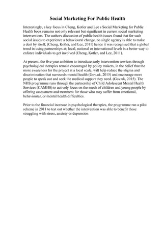 Social Marketing For Public Health
Interestingly, a key focus in Cheng, Kotler and Lee s Social Marketing for Public
Health book remains not only relevant but significant in current social marketing
interventions. The authors discussion of public health issues found that for such
social issues to experience a behavioural change, no single agency is able to make
a dent by itself, (Cheng, Kotler, and Lee, 2011) hence it was recognised that a global
trend in using partnerships at; local, national or international levels is a better way to
enforce individuals to get involved (Cheng, Kotler, and Lee, 2011).
At present, the five year ambition to introduce early intervention services through
psychological therapies remain encouraged by policy makers, in the belief that the
more awareness for the project at a local scale, will help reduce the stigma and
discrimination that surrounds mental health (Gov.uk, 2015) and encourage more
people to speak out and seek the medical support they need. (Gov.uk, 2015). The
NHS programme runs through the partnership of Child Adolescent Mental Health
Services (CAMHS) to actively focus on the needs of children and young people by
offering assessment and treatment for those who may suffer from emotional,
behavioural, or mental health difficulties.
Prior to the financial increase in psychological therapies, the programme ran a pilot
scheme in 2011 to test out whether the intervention was able to benefit those
struggling with stress, anxiety or depression
 