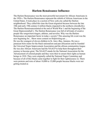 Harlem Renaissance Influence
The Harlem Renaissance was the most powerful movement for African Americans in
the 1920 s. The Harlem Renaissance represent the rebirth of African Americans in the
United States. It took place in a section of New york city called the Harlem
neighborhood. They called this time the Great migration because between the late
18th and early 19th century 6 million blacks migrated to the northern cities(Kelly).
The Harlem Renaissancestarted at the end of World War 1 and the beginning of the
Great Depression(hall ). The Harlem Renaissance was full of all kinds of creative
people like songwriters/singers, athletes, and novelist. Why was the Harlem
Renaissance an important factor in today s society? This amazing life event was the
new beginning for... Show more content on Helpwriting.net ...
He was the youngest of eleven children in St. Ann s Bay, Jamaica. He was a
jamaican born orator for the black nationalism and pan africanism and he founded
the Universal Negro Improvement Association and the african communities league.
He was also African Americans had the NAACP to help them throughout their
journey to become great. The NAACP stands for the National Association for the
Advancement of colored people and they were their to ensure their rights as human
beings in 1910. They were originally called the National Negro Committee and
because of all of this blacks came together to fight for their rights(source 2). There
were protests and riots of about 10,000 to 15,000 people because blacks were not
getting treated as
 