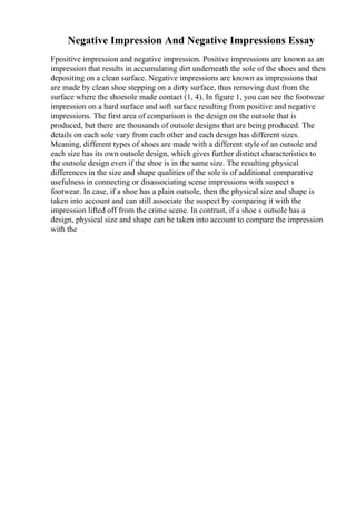 Negative Impression And Negative Impressions Essay
Fpositive impression and negative impression. Positive impressions are known as an
impression that results in accumulating dirt underneath the sole of the shoes and then
depositing on a clean surface. Negative impressions are known as impressions that
are made by clean shoe stepping on a dirty surface, thus removing dust from the
surface where the shoesole made contact (1, 4). In figure 1, you can see the footwear
impression on a hard surface and soft surface resulting from positive and negative
impressions. The first area of comparison is the design on the outsole that is
produced, but there are thousands of outsole designs that are being produced. The
details on each sole vary from each other and each design has different sizes.
Meaning, different types of shoes are made with a different style of an outsole and
each size has its own outsole design, which gives further distinct characteristics to
the outsole design even if the shoe is in the same size. The resulting physical
differences in the size and shape qualities of the sole is of additional comparative
usefulness in connecting or disassociating scene impressions with suspect s
footwear. In case, if a shoe has a plain outsole, then the physical size and shape is
taken into account and can still associate the suspect by comparing it with the
impression lifted off from the crime scene. In contrast, if a shoe s outsole has a
design, physical size and shape can be taken into account to compare the impression
with the
 
