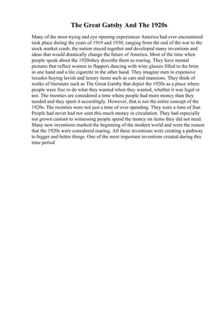 The Great Gatsby And The 1920s
Many of the most trying and eye opening experiences America had ever encountered
took place during the years of 1919 and 1930; ranging from the end of the war to the
stock market crash, the nation stayed together and developed many inventions and
ideas that would drastically change the future of America. Most of the time when
people speak about the 1920sthey describe them as roaring. They have mental
pictures that reflect women in flappers dancing with wine glasses filled to the brim
in one hand and a lite cigarette in the other hand. They imagine men in expensive
tuxedos buying lavish and luxury items such as cars and mansions. They think of
works of literature such as The Great Gatsby that depict the 1920s as a place where
people were free to do what they wanted when they wanted, whether it was legal or
not. The twenties are considered a time where people had more money than they
needed and they spent it accordingly. However, that is not the entire concept of the
1920s. The twenties were not just a time of over spending. They were a time of fear.
People had never had nor seen this much money in circulation. They had especially
not grown custom to witnessing people spend the money on items they did not need.
Many new inventions marked the beginning of the modern world and were the reason
that the 1920s were considered roaring. All these inventions were creating a pathway
to bigger and better things. One of the most important inventions created during this
time period
 