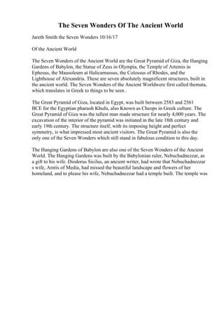 The Seven Wonders Of The Ancient World
Jareth Smith the Seven Wonders 10/16/17
Of the Ancient World
The Seven Wonders of the Ancient World are the Great Pyramid of Giza, the Hanging
Gardens of Babylon, the Statue of Zeus in Olympia, the Temple of Artemis in
Ephesus, the Mausoleum at Halicarnassus, the Colossus of Rhodes, and the
Lighthouse of Alexandria. These are seven absolutely magnificent structures, built in
the ancient world. The Seven Wonders of the Ancient Worldwere first called themata,
which translates in Greek to things to be seen .
The Great Pyramid of Giza, located in Egypt, was built between 2583 and 2561
BCE for the Egyptian pharaoh Khufu, also Known as Cheops in Greek culture. The
Great Pyramid of Giza was the tallest man made structure for nearly 4,000 years. The
excavation of the interior of the pyramid was initiated in the late 18th century and
early 19th century. The structure itself, with its imposing height and perfect
symmetry, is what impressed most ancient visitors. The Great Pyramid is also the
only one of the Seven Wonders which still stand in fabulous condition to this day.
The Hanging Gardens of Babylon are also one of the Seven Wonders of the Ancient
World. The Hanging Gardens was built by the Babylonian ruler, Nebuchadnezzar, as
a gift to his wife. Diodorus Sicilus, an ancient writer, had wrote that Nebuchadnezzar
s wife, Amtis of Media, had missed the beautiful landscape and flowers of her
homeland, and to please his wife, Nebuchadnezzar had a temple built. The temple was
 