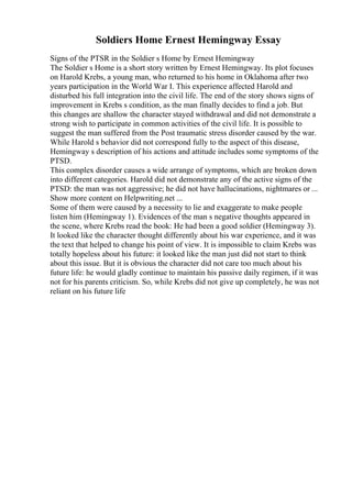 Soldiers Home Ernest Hemingway Essay
Signs of the PTSR in the Soldier s Home by Ernest Hemingway
The Soldier s Home is a short story written by Ernest Hemingway. Its plot focuses
on Harold Krebs, a young man, who returned to his home in Oklahoma after two
years participation in the World War I. This experience affected Harold and
disturbed his full integration into the civil life. The end of the story shows signs of
improvement in Krebs s condition, as the man finally decides to find a job. But
this changes are shallow the character stayed withdrawal and did not demonstrate a
strong wish to participate in common activities of the civil life. It is possible to
suggest the man suffered from the Post traumatic stress disorder caused by the war.
While Harold s behavior did not correspond fully to the aspect of this disease,
Hemingway s description of his actions and attitude includes some symptoms of the
PTSD.
This complex disorder causes a wide arrange of symptoms, which are broken down
into different categories. Harold did not demonstrate any of the active signs of the
PTSD: the man was not aggressive; he did not have hallucinations, nightmares or ...
Show more content on Helpwriting.net ...
Some of them were caused by a necessity to lie and exaggerate to make people
listen him (Hemingway 1). Evidences of the man s negative thoughts appeared in
the scene, where Krebs read the book: He had been a good soldier (Hemingway 3).
It looked like the character thought differently about his war experience, and it was
the text that helped to change his point of view. It is impossible to claim Krebs was
totally hopeless about his future: it looked like the man just did not start to think
about this issue. But it is obvious the character did not care too much about his
future life: he would gladly continue to maintain his passive daily regimen, if it was
not for his parents criticism. So, while Krebs did not give up completely, he was not
reliant on his future life
 