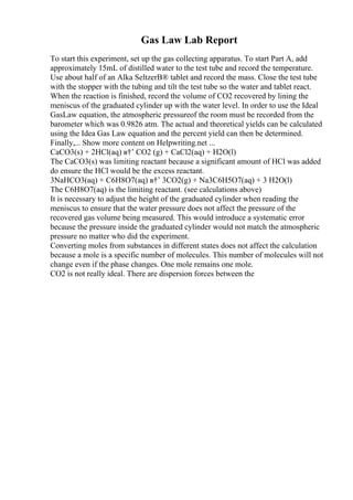 Gas Law Lab Report
To start this experiment, set up the gas collecting apparatus. To start Part A, add
approximately 15mL of distilled water to the test tube and record the temperature.
Use about half of an Alka SeltzerВ® tablet and record the mass. Close the test tube
with the stopper with the tubing and tilt the test tube so the water and tablet react.
When the reaction is finished, record the volume of CO2 recovered by lining the
meniscus of the graduated cylinder up with the water level. In order to use the Ideal
GasLaw equation, the atmospheric pressureof the room must be recorded from the
barometer which was 0.9826 atm. The actual and theoretical yields can be calculated
using the Idea Gas Law equation and the percent yield can then be determined.
Finally,... Show more content on Helpwriting.net ...
CaCO3(s) + 2HCl(aq) в†’ CO2 (g) + CaCl2(aq) + H2O(l)
The CaCO3(s) was limiting reactant because a significant amount of HCl was added
do ensure the HCl would be the excess reactant.
3NaHCO3(aq) + C6H8O7(aq) в†’ 3CO2(g) + Na3C6H5O7(aq) + 3 H2O(l)
The C6H8O7(aq) is the limiting reactant. (see calculations above)
It is necessary to adjust the height of the graduated cylinder when reading the
meniscus to ensure that the water pressure does not affect the pressure of the
recovered gas volume being measured. This would introduce a systematic error
because the pressure inside the graduated cylinder would not match the atmospheric
pressure no matter who did the experiment.
Converting moles from substances in different states does not affect the calculation
because a mole is a specific number of molecules. This number of molecules will not
change even if the phase changes. One mole remains one mole.
CO2 is not really ideal. There are dispersion forces between the
 
