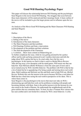Good Will Hunting Psychology Paper
This paper will discuss the relationship between Will Hunting and the psychologist
Sean Mcguire in the movie Good Will Hunting. The struggles that occur between
these main characters will be analyzed and their meanings found. A basic outline of
the movie will be included to give the larger picture and its influence upon the two
men.
An Analysis of the Movie Good Will Huntingand the Main Characters Will Hunting
and Sean Mcguire
Outline:
1. Description of the Movie
a. Setting of the movie
b. Introduction of the main characters
2. The Main Characters and their problem
a. Will Huntings Problem and Sean s intervention.
b. Development of the problem and their solutions
3. The final development of the Characters
a. A solution ... Show more content on Helpwriting.net ...
To further complicate the issue, while he was getting arrested he hit a police
officer and he ends up being sentenced to jail. Lambeu intervenes and tells the
judge about Will s genius but has to, by court order, have the boy see a
psychologist. In the interim we find in what is said in a Boiled Movie Review:
After driving away a few therapists with his mind games, Will meets one that can
help him. Sean McGuire (Robin Williams) is from the same part of town and is
never turned away by Will s horrible behavior. The problem with Will is that he has
a lot of talent but he is squandering it by being a punk and turning down real world
ideas. Both Lambeua and McGuire see this and both want to help Will out. (Boiled
Review Website) this sets the tension in the movie because Will has a real talent for
Math but has a hard time seeing the real world in perspective to his ideas. This is
where Sean comes in.
Sean Mcguire is the psychologist in the movie that must now take on Will s
domineering ego and help him work out his problems in dealing with people and
becoming intimate with them. Sean is the perfect person to do this because he was
also raised in the South of Boston. He understands the neighborhoods and all the
grim realities that are committee there. To boot, he also a Vietnam War veteran who
has seen combat and is not fooled for a minute by Will s street behavior. A critic
 