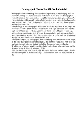 Demographic Transition Of Pre Industrial
demographic transition theory is a widespread explanation of the changing mold of
humanity, fertility and increase rates as civilizations move from one demographic
system to another. The term was first coined by the American demographer Frank W.
Notestein in the mid twentieth century, but it has since been elaborated and expanded
upon by many others (The Demographic Transition, 2012). There are four stages of
demographic transition.
The first stage of the demographic transition is called pre industrial. In this stage, the
population is stable. The birth and death rates are both high. The death rates are at a
high due to the increase of disease, poor medical and personal hygiene care along
with the limited supplies of food. With the death rates being high, people are having
more babies to help with mortality rates being so high. With the birth and death rates
being equal, the population growth stays at a zero.
The second stage of the demographic transition theory is called the transitional stage.
In this state the population starts to increase. This happens because the birth rates are
high and the death rates are starting to decline. The second stage is when the
development of modern medicine and food distribution is started to take hold and the
death rate starts to diminish. (Saucedo, 2011)
The reason the death rates are starting to decline is due to the reason that the country
is transitioning into an industrial county. This means that there are improvements in
the
 