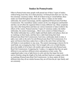 Snakes In Pennsylvania
Often in Pennsylvania many people walk passed one of these 3 types of snakes
without being aware they are in their presence. In Pennsylvania there are very few,
but extremely venomous snakes. With all of them living in varied habitats, these
snakes are found throughout the entire state. These 3 snakes are the timber
rattlesnake, the eastern massasauga, and the copperhead (Pennsylvania Fish Boat
Commission). The venomthese snakes contain can be very dangerous and harmful
and they can all affect the organism bitten in many different way. Many symptoms
may show after being bitten and there are various treatments to help overthrow the
effects of the venom. Pennsylvania has 3 types of venomous snakes, the timber
rattlesnake, the eastern massasauga,... Show more content on Helpwriting.net ...
The timber rattlesnake has a yellow (light) and black (dark) color phases, there are
no markings on their heads, and they have a dark band along their back
(Pennsylvania Boat Fish Commission). Each time a rattlesnake sheds its skin, it
adds a new rattle to the end of its tail (Pennsylvania Boat Fish Commission). It is
quite well known that these snakes have a rattle at the end of their tail that they
will shake to warn predators to stay away. The eastern massasauga is known for its
small body size averaging less than 2 feet in length with a row of dark blotches
down the middle of of its back with smaller spots along each side (Pennsylvania
Boat Fish Commission). Comparing the 2 snakes, it is apparent that they are quite
different in size and have different colors and patterns to their scales. The
copperhead snake is tan or light brown in color and also has larger but more
narrow blotches along the length of his body and their head are a copper color with
no markings (Pennsylvania Boat Fish Commission). As these snakes all show
different traits they all are similar because they are all from the pit viper family and
are extremely
 