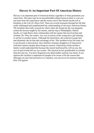 Slavery Is An Important Part Of American History
Slavery is an important part of American history regardless of what generation you
come from. The topic may be an uncomfortable subject however there is a lot you
can learn from the experiences and the stories slaves like Harriet Jacobs tell in
Incidents in the Life of a Slave Girl. There are several moments through her life that
really challenged and complimented my understanding of slaveryin American history.
The incidents that really swayed me where when she found out she was pregnant,
certain the lessons taught by her master, and her trip to Philadelphia. Harriet
Jacobs, or Linda Brent, had a relationship with her master that involved fear and
restraint. Dr. Flint, her master, was very covetous of the young slave girl refusing
to sell her to another master. Although she feared him, she could not escape him
and ultimately she let him take advantage of her. This incident in her life stuck out
to me because it showed how slave families seriously disapprove of intercourse
with their masters despite there being no consent. I had always believed that a
family would understand that because the master had forced his will on you, the
eyes of god would still see you as pure. The reaction by her grandmother to initially
shun her and say, You have disgraced your dead mother seemed very harsh. In my
opinion this incident is important for people to be aware of for the reason that
although you may feel powerless in a situation, you can never let someone impose
their will against
 
