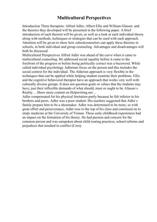 Multicultural Perspectives
Introduction Three therapists: Alfred Adler, Albert Ellis and William Glasser, and
the theories they developed will be presented in the following paper. A brief
introduction of each theorist will be given, as well as a look at each individual theory
along with methods, techniques or strategies that can be used with each approach.
Attention will be given to show how schoolcounselors can apply these theories in
schools, in both individual and group counseling. Advantages and disadvantages will
both be discussed.
Multicultural Perspectives Alfred Adler was ahead of the curve when it came to
multicultural counseling. He addressed social equality before it came to the
forefront of the progress or before being politically correct was a buzzword. While
called individual psychology Adlerians focus on the person and this includes the
social context for the individual. The Alderian approach is very flexible in the
techniques that can be applied while helping student examine their problems. Ellis
and the cognitive behavioral therapist have an approach that works very well with
culturally diverse groups. It does not question goals or values that the students may
have, just their inflexible demands of what should, must or ought to be. Glasser s
Reality ... Show more content on Helpwriting.net ...
Adler compensated for his physical limitation partly because he felt inferior to his
brothers and peers. Adler was a poor student. His teachers suggested that Adler s
family prepare him to be a shoemaker. Adler was determined to be more, so with
great effort and perseverance, Adler rose to the top of his class and continued on to
study medicine at the University of Vienna. These early childhood experiences had
an impact on the formation of his theory. He had passion and concern for the
common person and was outspoken about child rearing practices, school reforms and
prejudices that resulted in conflict (Corey
 