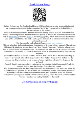 Pearl Harbor Essay
Richard Collier wrote The Road to Pearl Harbor: 1941 to talk about how the actions of individuals
and governments brought the United States into World War II, as a result of the Pearl Harbor
massacre caused by the Japanese.
The book starts out a dinner that Winston Churchill is hosting in order to recruit the support of the
United States during the war. Winston Churchill is pleased to find out that he will have access to all
sorts of American war materials, thanks to the lend–lease policy, which many saw as a slick business
deal for the United States. The United States gained many assets in return for war materials not
worth nearly as much.
One German who made a huge difference...show more content...
This proved to be a fatal mistake that cost America tons of lives and military materials. The Arizona,
Oklahoma, New Orleans, Nevada, Enterprise, West Virginia, Tennessee, California, all were either
sunk or sustained huge amounts of damage. Even though some ships like the Nevada had the chance
to cruise out of the channel, if a ship was sunk at the mouth of the channel the whole fleet would be
bottled in.
Roosevelt was shocked to find out about the attack on Pearl Harbor, due to the Japanese cutting it
close. They broke off talks only twenty minutes before the first attack on Pearl Harbor, and the
message was delayed an hour in part because of a slow typist that only used two fingers on the
keyboard.
Churchill found it hard to contain his excitement to know that the United States would finally be
entering the war, an action that gave Britain hope for victory.
After America entered the war, Germany did not have much of a chance. The Americans joined the
Allied Forces for Operation D–Day, on which the Allied Forces invaded France on the beaches of
Normandy. Soon the Allied Forces even had Rommel, the Desert Fox, on the run. Rommel
abandoned his prized post of Tobruk without hesitation, fleeing across the dessert. At the same time
General Macarthur was leading the battle on the islands
Get more content on HelpWriting.net
 