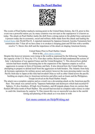 Essay On Pearl Harbor
The events of Pearl harbor marked a turning point in the United States history, the US, prior to this
event was a powerful nation yet, by many countries was not seen as the superpower it is known as
today. The attack on Pearl Harbor marks the shift from a strong nation to the global force and power
it possess today due to economic, social and military shifts made from this attack and leading the
United States into World War II. A reported statement by Japanese General, Isoroku Yamamoto best
summarizes this "I fear all we have done is to awaken a sleeping giant and fill him with a terrible
resolve."1. Shows this shift and the importance of the attack on shaping American history.
United States Prior to Pearl Harbor Attack
Prior to the...show more content...
Despite this however tensions were rising in the world as expressed by the following "increasing
the capacity of the U.S. Navy by 11%. Four days earlier, Roosevelt had condemned the actions of
Italy 's declaration of war against France and the United Kingdom."3. This showed how global
tension had been steadily increasing due to the expansion of the Japanese empire as well as
aggression in europe in form of Germany and Italy. It also showed how the United States was
attempting to prepare to defend itself from the aggression on both borders. The Atlantic from Italy
& Germany aspirations for military power and control, however the more pressing matter was the
Pacific front due to Japan at this time had invaded China as well as other island across the pacific
building an empire close to American territories and allies such as Guam and the Philippines.
Troops involved on the Pearl Harbor Attack
The attack was a complete surprise and as a result was a devastating attack on the American pacific
fleet. This attack was carried out by "Japanese battleships and destroyers which had escorted 43
fighters, 51 dive–bombers, 49 high–level bombers, and 40 torpedo planes from six carriers that
floated 200 miles north of Pearl Harbor. The aircraft had traveled in complete radio silence in order
to catch the Americans by surprise."4. One reason this was so successful was due to the careful
timing and planning of this attack as it was done in with
Get more content on HelpWriting.net
 