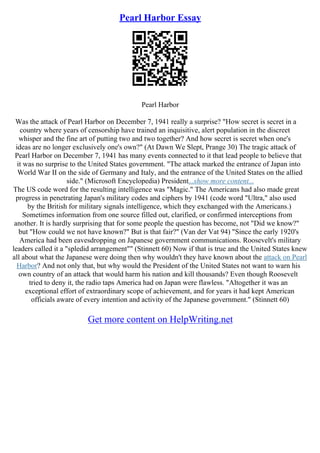 Pearl Harbor Essay
Pearl Harbor
Was the attack of Pearl Harbor on December 7, 1941 really a surprise? "How secret is secret in a
country where years of censorship have trained an inquisitive, alert population in the discreet
whisper and the fine art of putting two and two together? And how secret is secret when one's
ideas are no longer exclusively one's own?" (At Dawn We Slept, Prange 30) The tragic attack of
Pearl Harbor on December 7, 1941 has many events connected to it that lead people to believe that
it was no surprise to the United States government. "The attack marked the entrance of Japan into
World War II on the side of Germany and Italy, and the entrance of the United States on the allied
side." (Microsoft Encyclopedia) President...show more content...
The US code word for the resulting intelligence was "Magic." The Americans had also made great
progress in penetrating Japan's military codes and ciphers by 1941 (code word "Ultra," also used
by the British for military signals intelligence, which they exchanged with the Americans.)
Sometimes information from one source filled out, clarified, or confirmed interceptions from
another. It is hardly surprising that for some people the question has become, not "Did we know?"
but "How could we not have known?" But is that fair?" (Van der Vat 94) "Since the early 1920's
America had been eavesdropping on Japanese government communications. Roosevelt's military
leaders called it a "spledid arrangement"" (Stinnett 60) Now if that is true and the United States knew
all about what the Japanese were doing then why wouldn't they have known about the attack on Pearl
Harbor? And not only that, but why would the President of the United States not want to warn his
own country of an attack that would harm his nation and kill thousands? Even though Roosevelt
tried to deny it, the radio taps America had on Japan were flawless. "Altogether it was an
exceptional effort of extraordinary scope of achievement, and for years it had kept American
officials aware of every intention and activity of the Japanese government." (Stinnett 60)
Get more content on HelpWriting.net
 