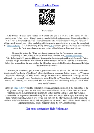 Pearl Harbor Essay
Pearl Harbor
After Japan's attack on Pearl Harbor, the United States joined the Allies and became a crucial
element to an Allied victory. Though strategy was initially aimed at crushing Hitler and the Nazis,
Allied forces persevered for years on different continents, with different leaders, and with varied
objectives. Eventually, anything was being said, done, or invented in order to lessen the strength of
the opposing forces – not just Germany. Many of theAllies' attacks, particularly those led and carried
out by the Americans, became turning points which helped to determine victory.
First and foremost, the Allies were intent on destroying the German war machine.
Beginning in 1942, during some of America and Britain's first...show more content...
After defeating the ill–prepared German forces at the shore, American General George S. Patton
marched troops toward Paris and another Allied unit moved northward from the Mediterranean.
Before they reached the German border, the Allies had succeeded in liberating France and Belgium
from German influence.
Thereafter, as Eisenhower prepared for a general advance on Germany, the Germans launched a
counterattack, 'the Battle of the Bulge', which significantly exhausted their own reserves. With even
heightened advantage, the Allies moved through the Rhine River and onward, crushing German
cities daily, to eventually meet Russian troops at the Elbe River. Within days, Hitler had committed
suicide, and Germany had surrendered. The 'war machine' was successfully destroyed. Still, more
work was to be done.
Before an allied victory would be completely secured, Japanese expansion in the pacific had to be
suppressed. Though America won many battles at sea and on the shore, their most important
weapons against the Japanese were aircraft. In battles like the 'Battle of Coral Sea' America
demonstrated the importance of dominating the air. After this battle, which Japan mistakenly took
for a Japanese victory, America was forced into battle on the Midway Islands. Here, again, the
Japanese were rained on from above. Still using decisive air control, America then moved toward the
Japanese mainland, "island hopping" along the way. Allied strategy
Get more content on HelpWriting.net
 