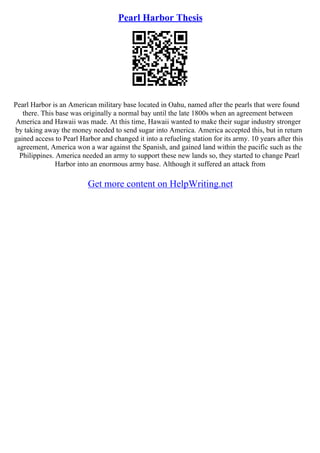Pearl Harbor Thesis
Pearl Harbor is an American military base located in Oahu, named after the pearls that were found
there. This base was originally a normal bay until the late 1800s when an agreement between
America and Hawaii was made. At this time, Hawaii wanted to make their sugar industry stronger
by taking away the money needed to send sugar into America. America accepted this, but in return
gained access to Pearl Harbor and changed it into a refueling station for its army. 10 years after this
agreement, America won a war against the Spanish, and gained land within the pacific such as the
Philippines. America needed an army to support these new lands so, they started to change Pearl
Harbor into an enormous army base. Although it suffered an attack from
Get more content on HelpWriting.net
 