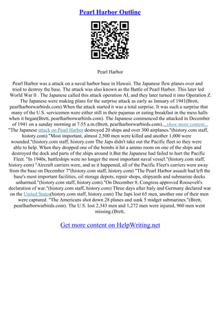 Pearl Harbor Outline
Pearl Harbor
Pearl Harbor was a attack on a naval harbor base in Hawaii. The Japanese flew planes over and
tried to destroy the base. The attack was also known as the Battle of Pearl Harbor. This later led
World War ll . The Japanese called this attack operation AI, and they later turned it into Operation Z.
The Japanese were making plans for the surprise attack as early as January of 1941(Brett,
pearlharborwarbirds.com).When the attack started it was a total surprise. It was such a surprise that
many of the U.S. servicemen were either still in their pajamas or eating breakfast in the mess halls
when it began(Brett, pearlharborwarbirds.com). The Japanese commenced the attacked in December
of 1941 on a sunday morning at 7:55 a.m.(Brett, pearlharborwarbirds.com)....show more content...
"The Japanese attack on Pearl Harbor destroyed 20 ships and over 300 airplanes."(history.com staff,
history.com) "Most important, almost 2,500 men were killed and another 1,000 were
wounded."(history.com staff, history.com The Japs didn't take out the Pacific fleet so they were
able to help. When they dropped one of the bombs it hit a ammo room on one of the ships and
destroyed the dock and parts of the ships around it.But the Japanese had failed to hurt the Pacific
Fleet. "In 1940s, battleships were no longer the most important naval vessel."(history.com staff,
history.com) "Aircraft carriers were, and as it happened, all of the Pacific Fleet's carriers were away
from the base on December 7"(history.com staff, history.com) "The Pearl Harbor assault had left the
base's most important facilities, oil storage depots, repair shops, shipyards and submarine docks
unharmed."(history.com staff, history.com)."On December 8, Congress approved Roosevelt's
declaration of war."(history.com staff, history.com) Three days after Italy and Germany declared war
on the United States(history.com staff, history.com) The Japs lost 65 men, another one of their men
were captured. "The Americans shot down 28 planes and sunk 5 midget submarines."(Brett,
pearlharborwarbirds.com). The U.S. lost 2,343 men and 1,272 men were injured, 960 men went
missing.(Brett,
Get more content on HelpWriting.net
 