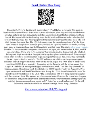 Pearl Harbor Day Essay
December 7, 1941, "a day that will live in infamy" (Pearl Harbor in Hawaii). This quote is
important because the United States were at peace with Japan, when they suddenly decided to do
a wicked and evil act that immediately united us against them. Pearl Harbor is located in Oahu,
Hawaii. The memorial is the final resting place for the heroic soldiers and sailors who lost their
lives on that very tragic day. Many people visit the memorial every year to salute those who lost
their lives on that tragic day. The USS Arizona received the most damaged out of all the ships.
Pearl Harbor is a significant historical place, because the Japanese bombed the harbor, causing
many ships to be damaged and over 2,000 people to lose their lives. The attack...show more content...
Franklin D. Roosevelt asked congress to declare war on Japan, and on December, 8, 1941, the US
was entered into World War II.Preparing for War from the mighty disaster took a lot of effort.
Twenty–one ships were sunk or damaged, and sixty–four planes were destroyed. They managed
within a few months to raise the sunken ships are prepare the Navy's fleet. Now, they were ready
for war. Japan refused to surrender. The US had to use one of the most dangerous weapons
available. The US dropped an atomic bomb on the day of August 6th, 1945. Tons of people died,
more than 80,000. It was absolutely devastating yet the Japanese still did not surrender. On
August 9, 1945 the US once again dropped another atomic bomb. This time they dropped it on
Nagasaki, Japan. This atomic bomb drop killed over 40,000 people. Finally on August 14, 1945,
Japan surrendered, and World War II was over. Today the USS Arizona Memorial is one of the
most frequently visited sites in the USA. "The Memorial is a 184–foot–long memorial structure
with three main sections. The sections are: the entry and assembly room, the central area designed
for ceremonies and general observation, and the shrine room, where the names of the people who
lost their lives are engraved on a marble wall." <http://www.pearl–harbor.com> At the 66th
celebration of Pearl Harbor attack Tucker McHugh, retired Navy Comander,
Get more content on HelpWriting.net
 