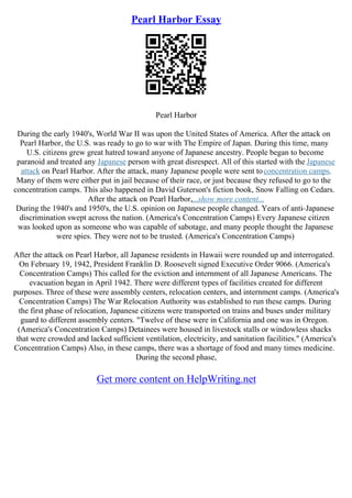 Pearl Harbor Essay
Pearl Harbor
During the early 1940's, World War II was upon the United States of America. After the attack on
Pearl Harbor, the U.S. was ready to go to war with The Empire of Japan. During this time, many
U.S. citizens grew great hatred toward anyone of Japanese ancestry. People began to become
paranoid and treated any Japanese person with great disrespect. All of this started with the Japanese
attack on Pearl Harbor. After the attack, many Japanese people were sent toconcentration camps.
Many of them were either put in jail because of their race, or just because they refused to go to the
concentration camps. This also happened in David Guterson's fiction book, Snow Falling on Cedars.
After the attack on Pearl Harbor,...show more content...
During the 1940's and 1950's, the U.S. opinion on Japanese people changed. Years of anti–Japanese
discrimination swept across the nation. (America's Concentration Camps) Every Japanese citizen
was looked upon as someone who was capable of sabotage, and many people thought the Japanese
were spies. They were not to be trusted. (America's Concentration Camps)
After the attack on Pearl Harbor, all Japanese residents in Hawaii were rounded up and interrogated.
On February 19, 1942, President Franklin D. Roosevelt signed Executive Order 9066. (America's
Concentration Camps) This called for the eviction and internment of all Japanese Americans. The
evacuation began in April 1942. There were different types of facilities created for different
purposes. Three of these were assembly centers, relocation centers, and internment camps. (America's
Concentration Camps) The War Relocation Authority was established to run these camps. During
the first phase of relocation, Japanese citizens were transported on trains and buses under military
guard to different assembly centers. "Twelve of these were in California and one was in Oregon.
(America's Concentration Camps) Detainees were housed in livestock stalls or windowless shacks
that were crowded and lacked sufficient ventilation, electricity, and sanitation facilities." (America's
Concentration Camps) Also, in these camps, there was a shortage of food and many times medicine.
During the second phase,
Get more content on HelpWriting.net
 