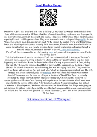 Pearl Harbor Essays
December 7, 1941 was a day that will "live in infamy", a day when 2,400 men needlessly lost their
lives while serving America. Millions of dollars of American military equipment was destroyed. It
was a day of horror, disbelief, discontent, and shame. The people of the United States never imagined
anything like this could happen to them. They were a neutral country, only providingsupplies for the
Allies. This activity made the Axis powers mad. At the time of the start of World War II the United
States was a leading world country, not only did it have one of, if not the most, feared militaries on
earth, its technology was also rapidly growing. Japan reacted by planning and seeing through a
massive attack on America in an effort to disable...show more content...
When Pearl Harbor was unable to refuel passing ships and planes, all transportation in the Pacific
was slowed down.
This is why it was such a world event when Pearl Harbor was attacked. It was one of America's
strongest bases. Japan was trying to take over China and the only country able to stop this from
happening was the United States. So Japan had to think of a way to prevent the U.S. from joining
the war. They figured by bombing Pearl Harbor they would be successful. At the time of Pearl
Harbor, the United States was a neutral country, but was backing up the Allies. They were also
supplying Japan with scrap iron, fuel and steel, all of which are important essentials of war. The U.S.
stopped this, which in turn angered the Japanese. That was a main reason for Pearl Harbor.
Admiral Yamamoto was the emperor of Japan at the time of World War Two. He not only
promoted the attack on Pearl Harbor, he produced the plan, which would be followed. He
encouraged the terrible act of war. Secrecy and surprise were the two elements, which were most
important to the success of this plan. After the attack Admiral Yamamoto realized that he had
"Awakened A Sleeping Giant." He knew after the attack on Pearl Harbor that things were going to
get rigorous. He did not realize how right he was. He didn't understand the severe consequences of
his actions. His first attack took place at 7:55 am of December 7, 1941. The planes came to within
30 feet from
Get more content on HelpWriting.net
 