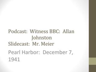 Podcast:  Witness BBC:  Allan    Johnston Slidecast:  Mr. Meier Pearl Harbor:  December 7, 1941 