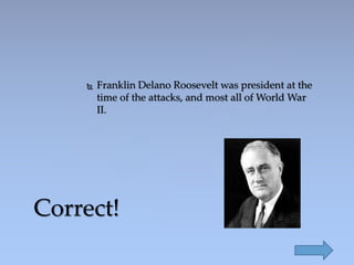 Franklin Delano Roosevelt was president at the
time of the attacks, and most all of World War
II.
Correct!
 