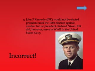  John F Kennedy (JFK) would not be elected
president until the 1960 election against
another future president, Richard Nixon. JFK
did, however, serve in WWII in the United
States Navy.
Incorrect!
 