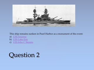 Question 2
This ship remains sunken in Pearl Harbor as a monument of the event:
a) USS Arizona
b) USS Lake Erie
c) USS John C Stennis
 