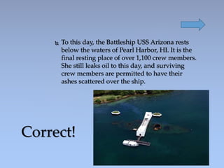  To this day, the Battleship USS Arizona rests
below the waters of Pearl Harbor, HI. It is the
final resting place of over 1,100 crew members.
She still leaks oil to this day, and surviving
crew members are permitted to have their
ashes scattered over the ship.
Correct!
 