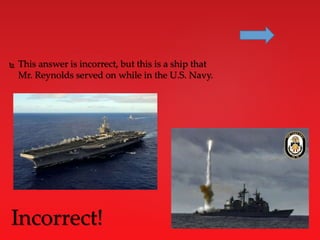  This answer is incorrect, but this is a ship that
Mr. Reynolds served on while in the U.S. Navy.
Incorrect!
 