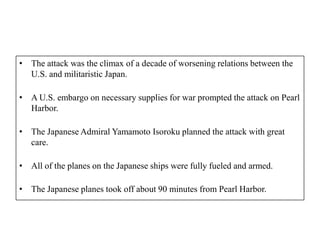 • The attack was the climax of a decade of worsening relations between the
  U.S. and militaristic Japan.

• A U.S. embargo on necessary supplies for war prompted the attack on Pearl
  Harbor.

• The Japanese Admiral Yamamoto Isoroku planned the attack with great
  care.

• All of the planes on the Japanese ships were fully fueled and armed.

• The Japanese planes took off about 90 minutes from Pearl Harbor.
 