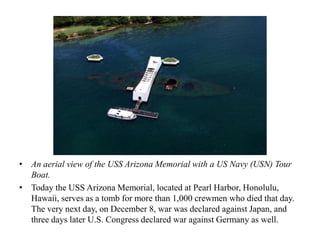 • An aerial view of the USS Arizona Memorial with a US Navy (USN) Tour
  Boat.
• Today the USS Arizona Memorial, located at Pearl Harbor, Honolulu,
  Hawaii, serves as a tomb for more than 1,000 crewmen who died that day.
  The very next day, on December 8, war was declared against Japan, and
  three days later U.S. Congress declared war against Germany as well.
 