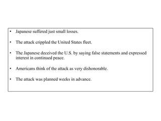 • Japanese suffered just small losses.

• The attack crippled the United States fleet.

• The Japanese deceived the U.S. by saying false statements and expressed
  interest in continued peace.

• Americans think of the attack as very dishonorable.

• The attack was planned weeks in advance.
 