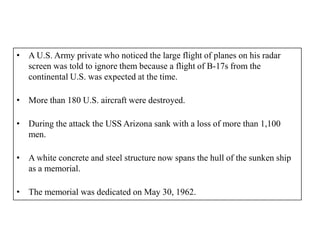 • A U.S. Army private who noticed the large flight of planes on his radar
  screen was told to ignore them because a flight of B-17s from the
  continental U.S. was expected at the time.

• More than 180 U.S. aircraft were destroyed.

• During the attack the USS Arizona sank with a loss of more than 1,100
  men.

• A white concrete and steel structure now spans the hull of the sunken ship
  as a memorial.

• The memorial was dedicated on May 30, 1962.
 