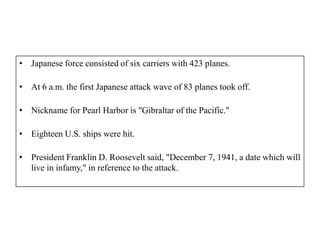 • Japanese force consisted of six carriers with 423 planes.

• At 6 a.m. the first Japanese attack wave of 83 planes took off.

• Nickname for Pearl Harbor is "Gibraltar of the Pacific."

• Eighteen U.S. ships were hit.

• President Franklin D. Roosevelt said, "December 7, 1941, a date which will
  live in infamy," in reference to the attack.
 
