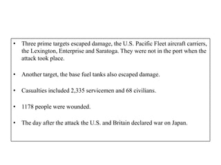 • Three prime targets escaped damage, the U.S. Pacific Fleet aircraft carriers,
  the Lexington, Enterprise and Saratoga. They were not in the port when the
  attack took place.

• Another target, the base fuel tanks also escaped damage.

• Casualties included 2,335 servicemen and 68 civilians.

• 1178 people were wounded.

• The day after the attack the U.S. and Britain declared war on Japan.
 