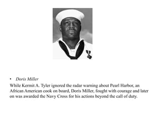 • Doris Miller
While Kermit A. Tyler ignored the radar warning about Pearl Harbor, an
African American cook on board, Doris Miller, fought with courage and later
on was awarded the Navy Cross for his actions beyond the call of duty.
 