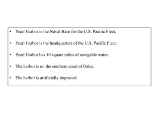• Pearl Harbor is the Naval Base for the U.S. Pacific Fleet.

• Pearl Harbor is the headquarters of the U.S. Pacific Fleet.

• Pearl Harbor has 10 square miles of navigable water.

• The harbor is on the southern coast of Oahu.

• The harbor is artificially improved.
 