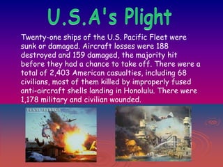 Twenty-one ships of the U.S. Pacific Fleet were
sunk or damaged. Aircraft losses were 188
destroyed and 159 damaged, the majority hit
before they had a chance to take off. There were a
total of 2,403 American casualties, including 68
civilians, most of them killed by improperly fused
anti-aircraft shells landing in Honolulu. There were
1,178 military and civilian wounded.

 