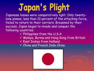 Japanese losses were comparatively light. Only twentynine planes, less than 10 percent of the attacking force,
failed to return to their carriers. Brazened by their
success, Japan began to invade and conquer the
following countries:
 Philippines from the U.S.A
 Malaya, Burma and Hong Kong from Britain
 East Indies from Holland
 China and French Indo China.

 